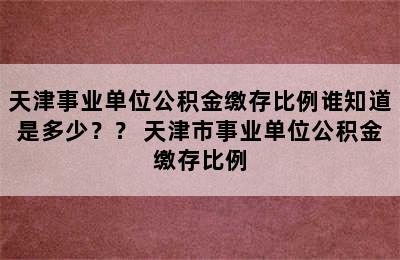 天津事业单位公积金缴存比例谁知道是多少？？ 天津市事业单位公积金缴存比例